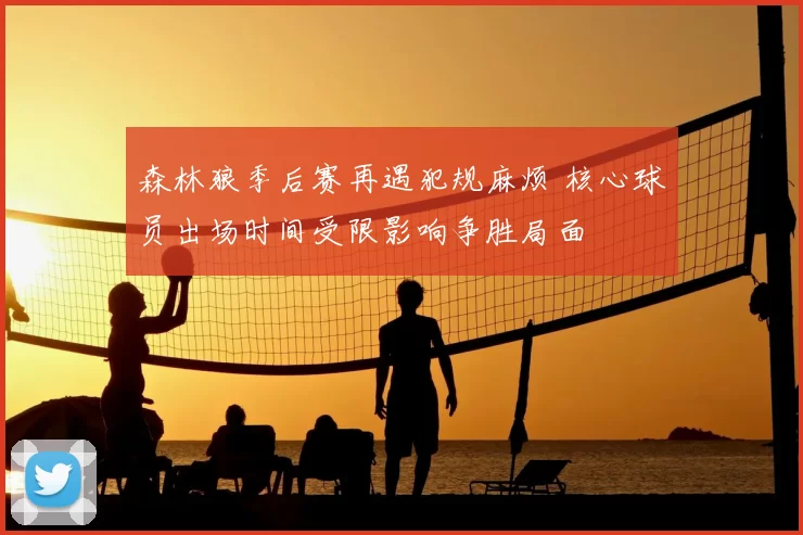 森林狼季后赛再遇犯规麻烦 核心球员出场时间受限影响争胜局面