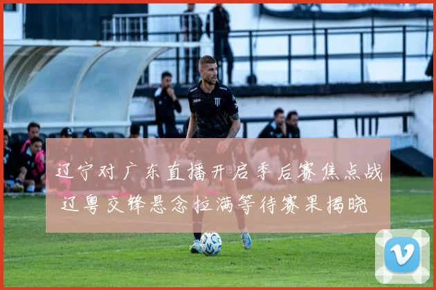 辽宁对广东直播开启季后赛焦点战 辽粤交锋悬念拉满等待赛果揭晓