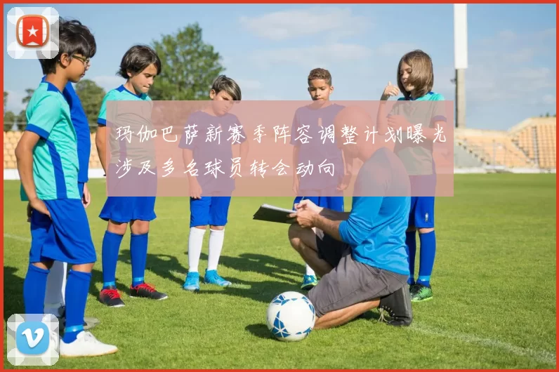 玛伽巴萨新赛季阵容调整计划曝光涉及多名球员转会动向