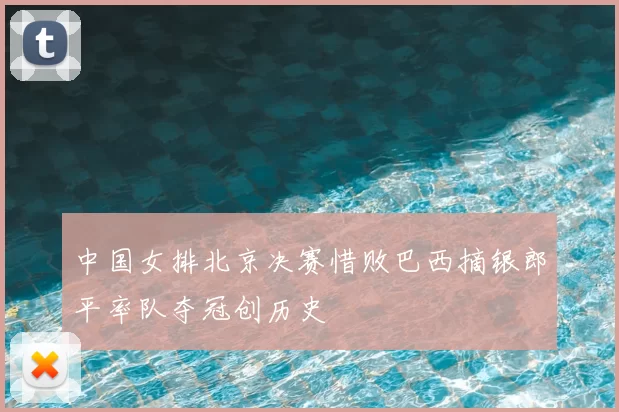 中国女排北京决赛惜败巴西摘银郎平率队夺冠创历史