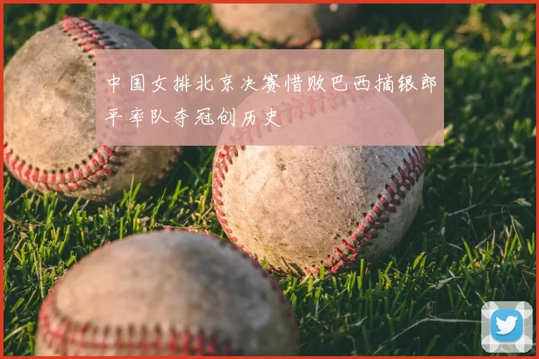 中国女排北京决赛惜败巴西摘银郎平率队夺冠创历史