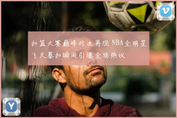 扣篮大赛巅峰对决再现 NBA全明星飞天暴扣瞬间引爆全场热议