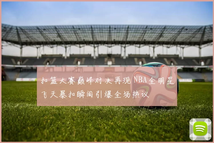 扣篮大赛巅峰对决再现 NBA全明星飞天暴扣瞬间引爆全场热议