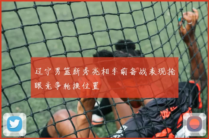 辽宁男篮新秀亮相季前备战表现抢眼竞争轮换位置