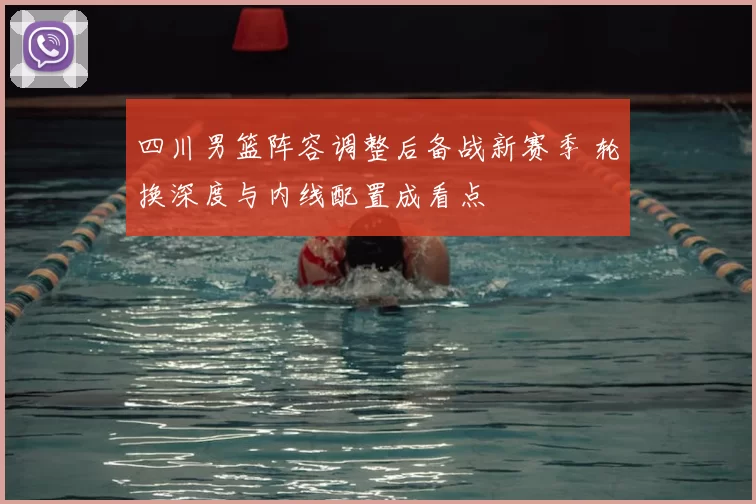 四川男篮阵容调整后备战新赛季 轮换深度与内线配置成看点