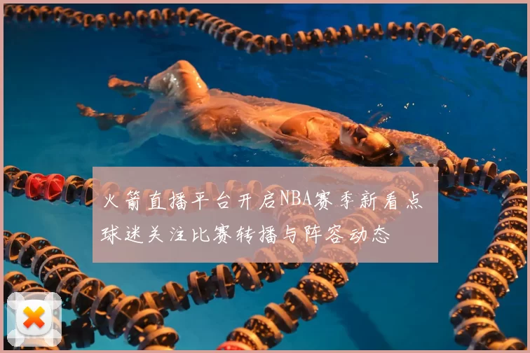 火箭直播平台开启NBA赛季新看点 球迷关注比赛转播与阵容动态