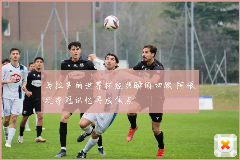 马拉多纳世界杯经典瞬间回顾 阿根廷夺冠记忆再成焦点