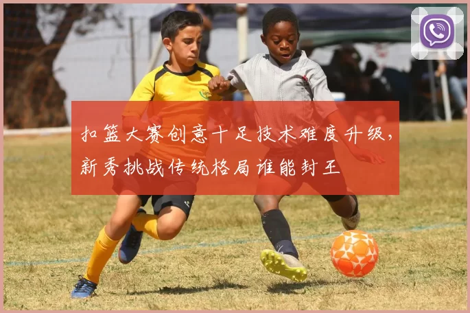 扣篮大赛创意十足技术难度升级，新秀挑战传统格局谁能封王