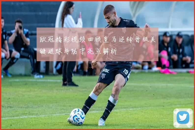 欧冠精彩视频回顾皇马逆转晋级关键进球与防守亮点解析