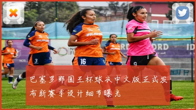 巴塞罗那国王杯球衣中文版正式发布新赛季设计细节曝光