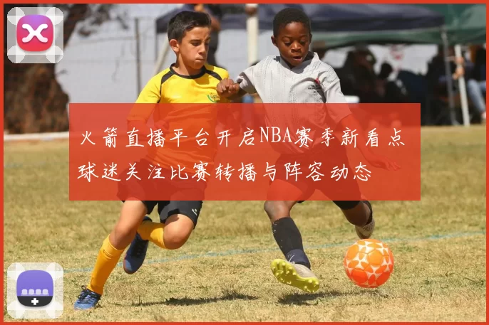 火箭直播平台开启NBA赛季新看点 球迷关注比赛转播与阵容动态