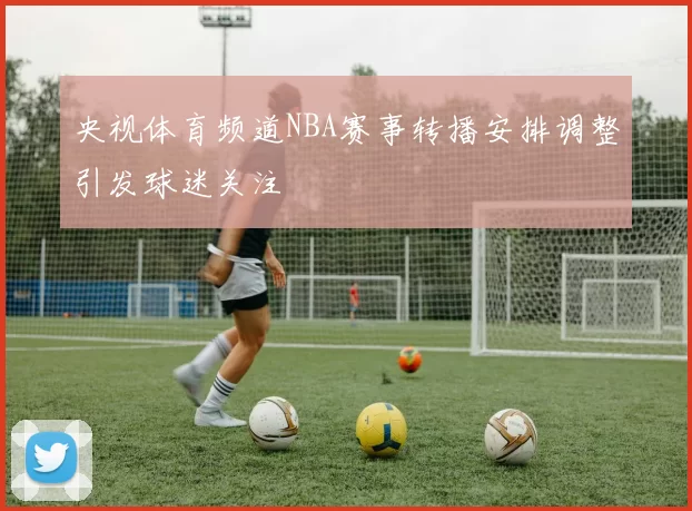 央视体育频道NBA赛事转播安排调整引发球迷关注