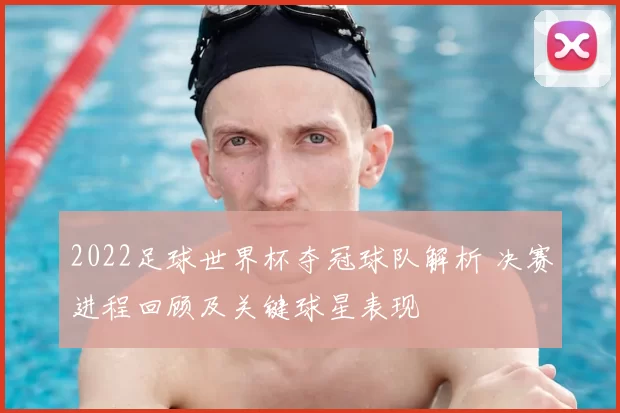2022足球世界杯夺冠球队解析 决赛进程回顾及关键球星表现