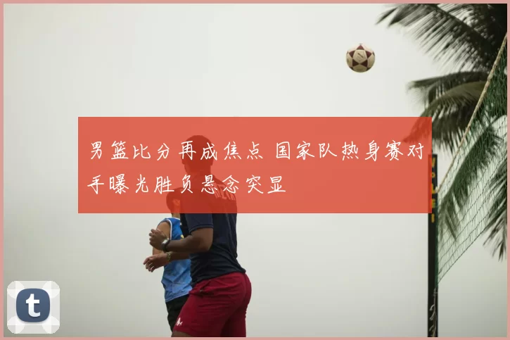 男篮比分再成焦点 国家队热身赛对手曝光胜负悬念突显