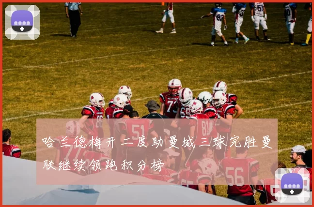 哈兰德梅开二度助曼城三球完胜曼联继续领跑积分榜