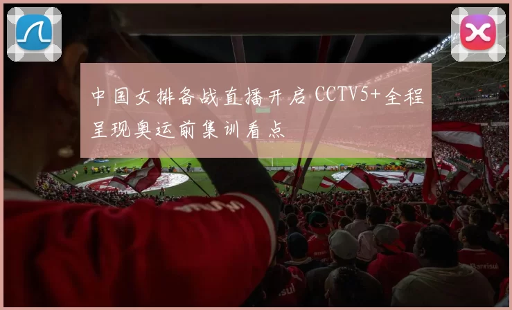 中国女排备战直播开启 CCTV5+全程呈现奥运前集训看点