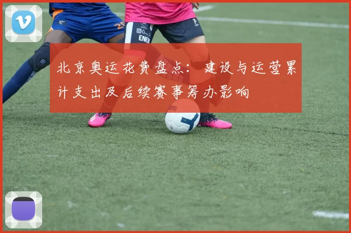 北京奥运花费盘点：建设与运营累计支出及后续赛事筹办影响