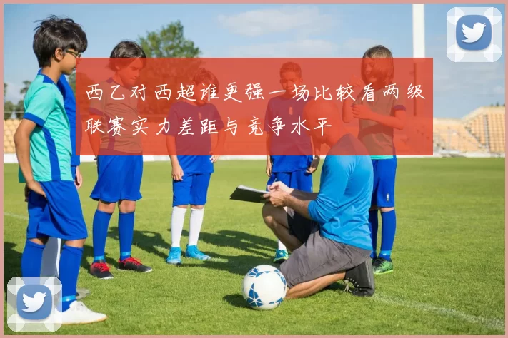 西乙对西超谁更强一场比较看两级联赛实力差距与竞争水平