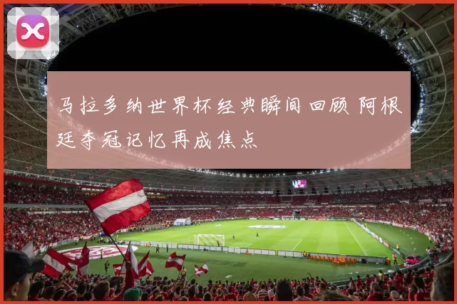 马拉多纳世界杯经典瞬间回顾 阿根廷夺冠记忆再成焦点