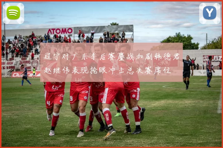 辽宁对广东季后赛鏖战加剧韩德君赵继伟表现抢眼冲击总决赛席位