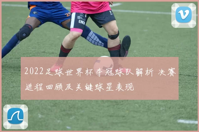 2022足球世界杯夺冠球队解析 决赛进程回顾及关键球星表现