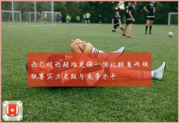西乙对西超谁更强一场比较看两级联赛实力差距与竞争水平