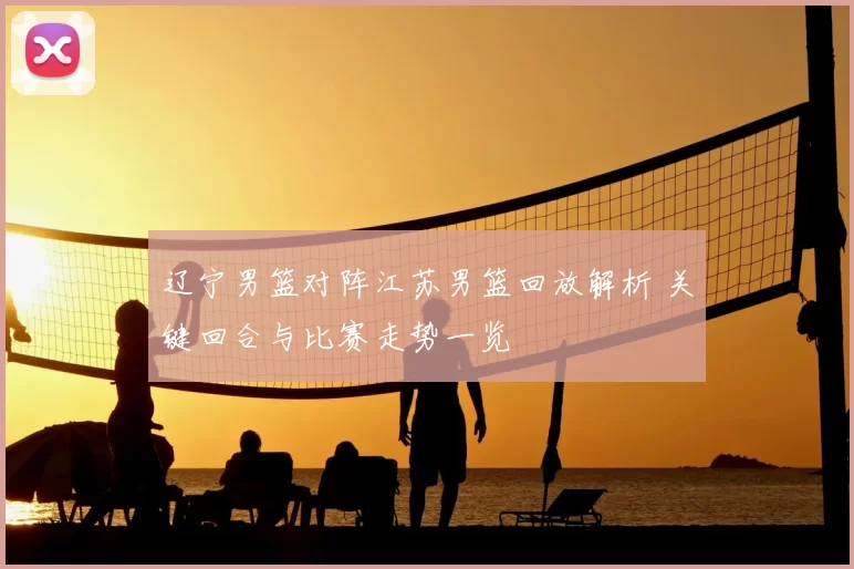 辽宁男篮对阵江苏男篮回放解析 关键回合与比赛走势一览