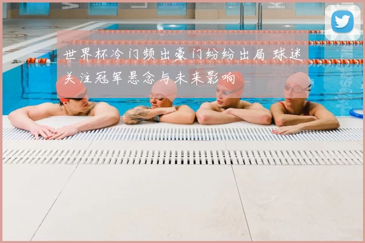 世界杯冷门频出豪门纷纷出局 球迷关注冠军悬念与未来影响