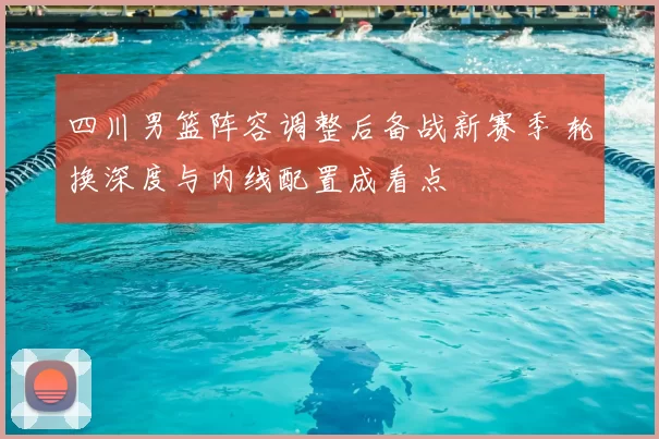 四川男篮阵容调整后备战新赛季 轮换深度与内线配置成看点