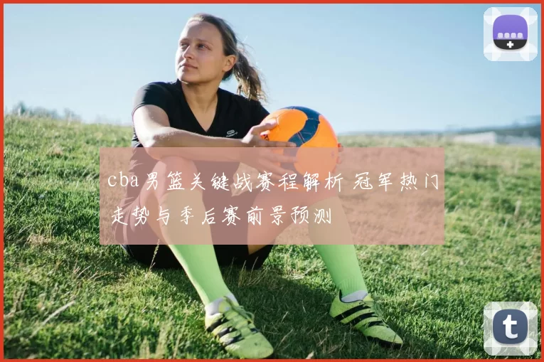 cba男篮关键战赛程解析 冠军热门走势与季后赛前景预测