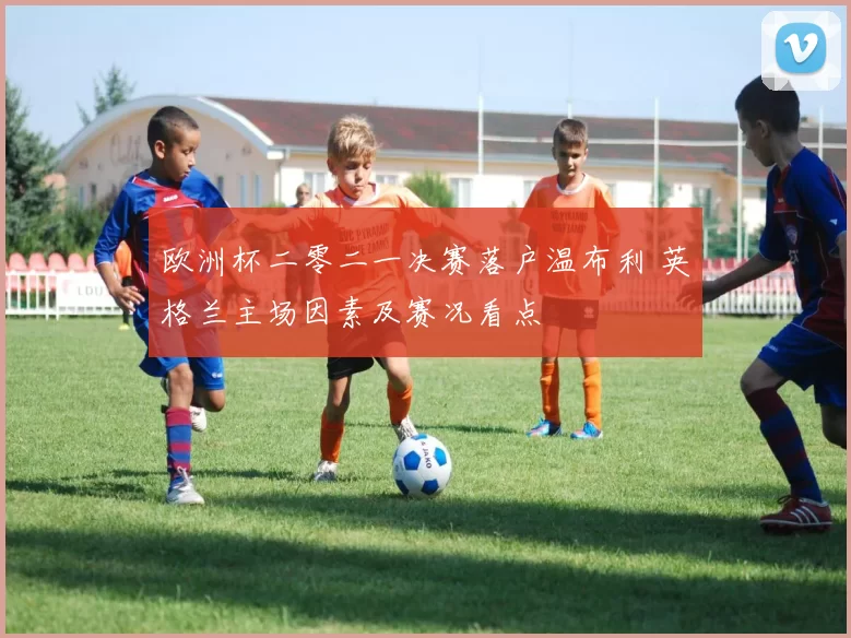 欧洲杯二零二一决赛落户温布利 英格兰主场因素及赛况看点