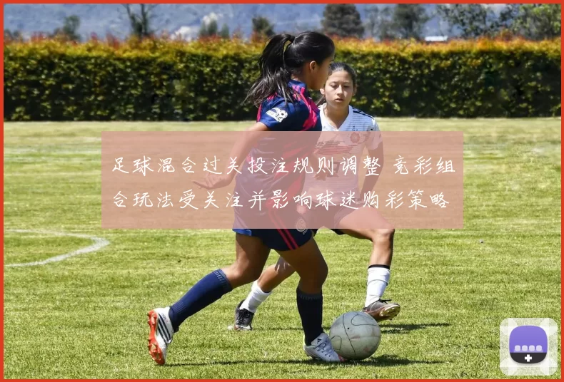 足球混合过关投注规则调整 竞彩组合玩法受关注并影响球迷购彩策略