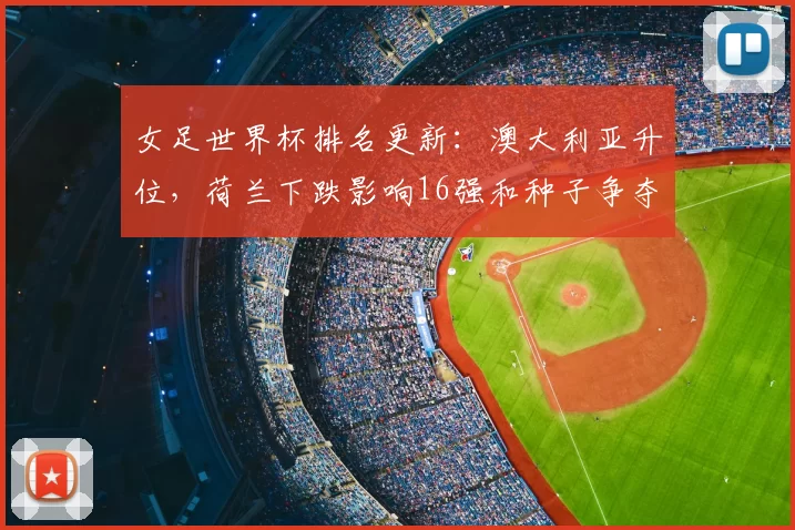 女足世界杯排名更新：澳大利亚升位，荷兰下跌影响16强和种子争夺