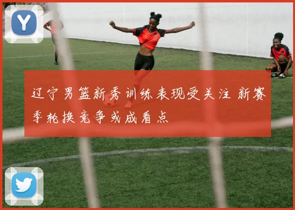 辽宁男篮新秀训练表现受关注 新赛季轮换竞争或成看点