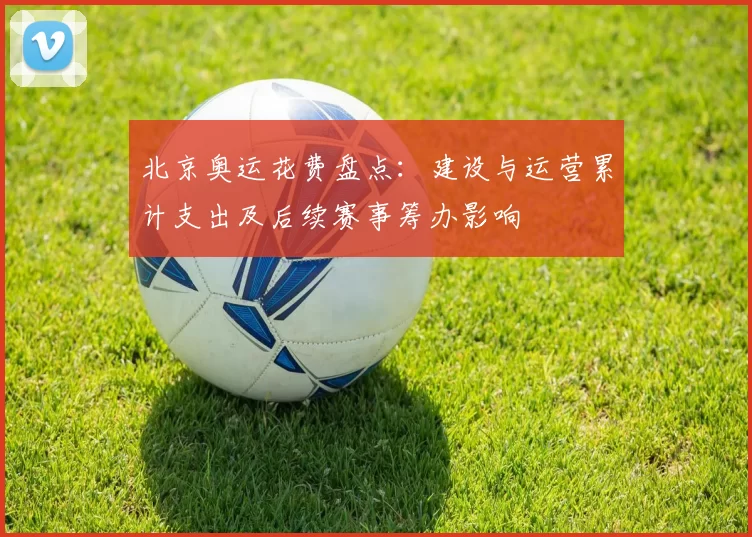 北京奥运花费盘点：建设与运营累计支出及后续赛事筹办影响