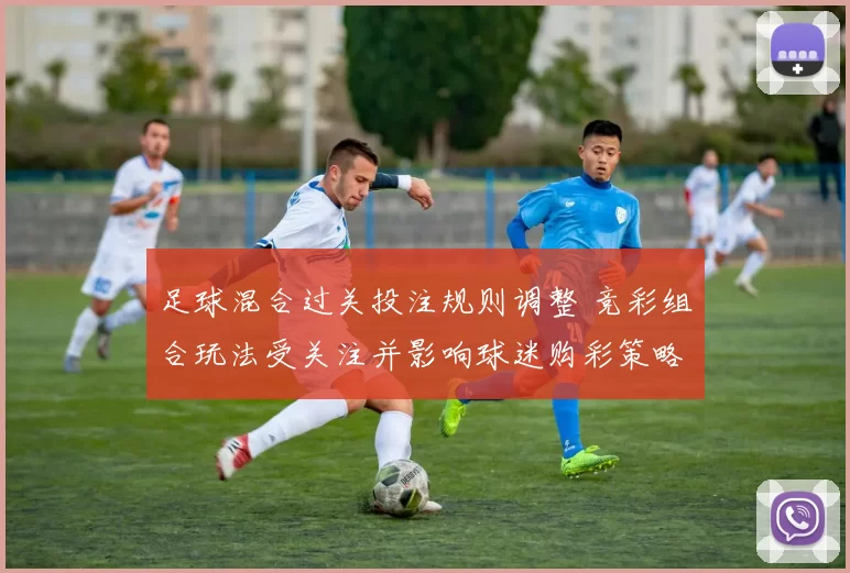 足球混合过关投注规则调整 竞彩组合玩法受关注并影响球迷购彩策略