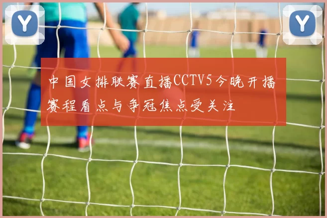 中国女排联赛直播CCTV5今晚开播 赛程看点与争冠焦点受关注