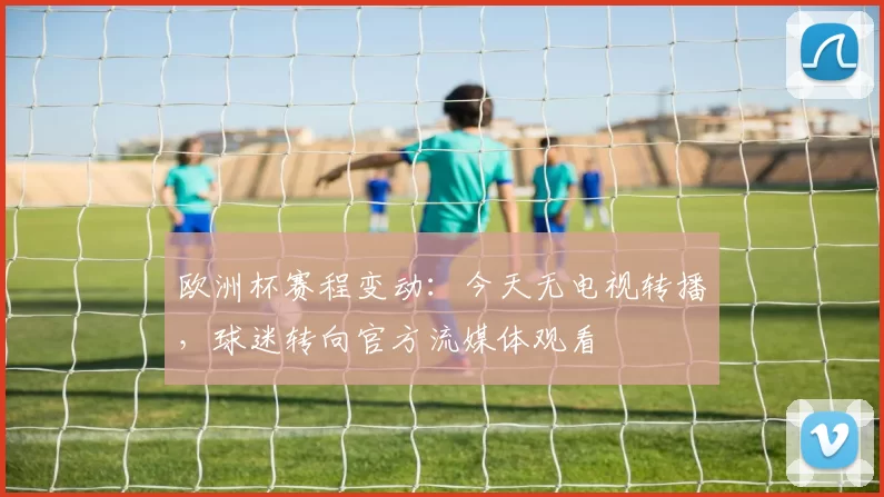 欧洲杯赛程变动：今天无电视转播，球迷转向官方流媒体观看