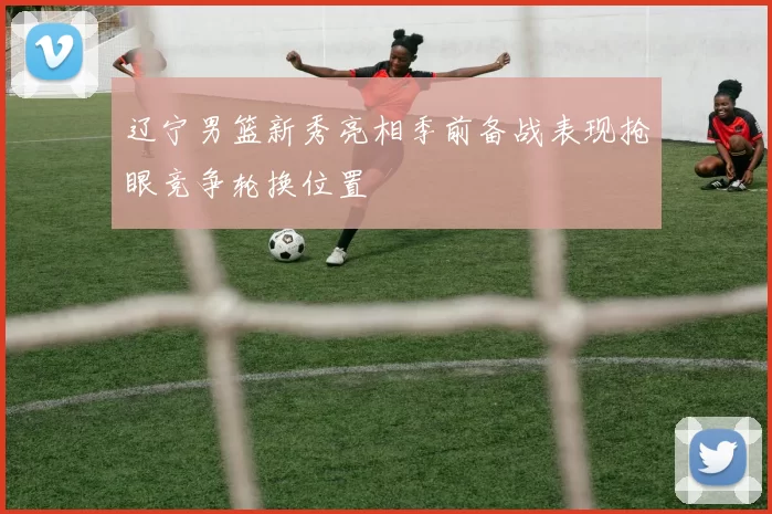 辽宁男篮新秀亮相季前备战表现抢眼竞争轮换位置