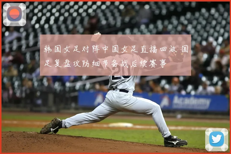 韩国女足对阵中国女足直播回放 国足复盘攻防细节备战后续赛事