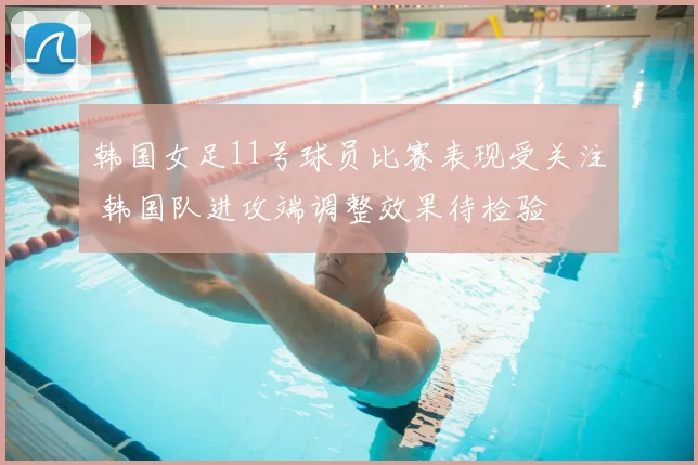 韩国女足11号球员比赛表现受关注 韩国队进攻端调整效果待检验