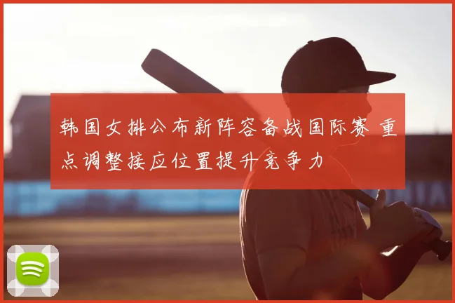韩国女排公布新阵容备战国际赛 重点调整接应位置提升竞争力