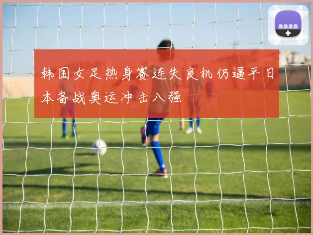 韩国女足热身赛连失良机仍逼平日本备战奥运冲击八强