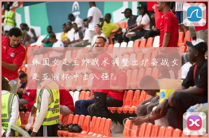 韩国女足主帅战术调整出炉备战女足亚洲杯冲击八强