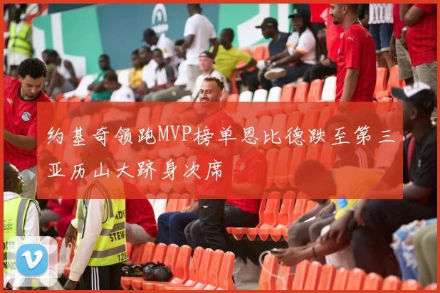 约基奇领跑MVP榜单恩比德跌至第三亚历山大跻身次席