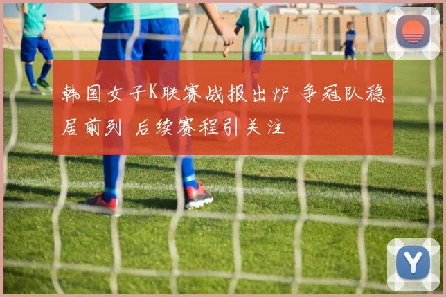 韩国女子K联赛战报出炉 争冠队稳居前列 后续赛程引关注