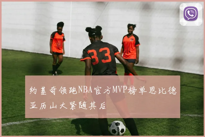 约基奇领跑NBA官方MVP榜单恩比德亚历山大紧随其后